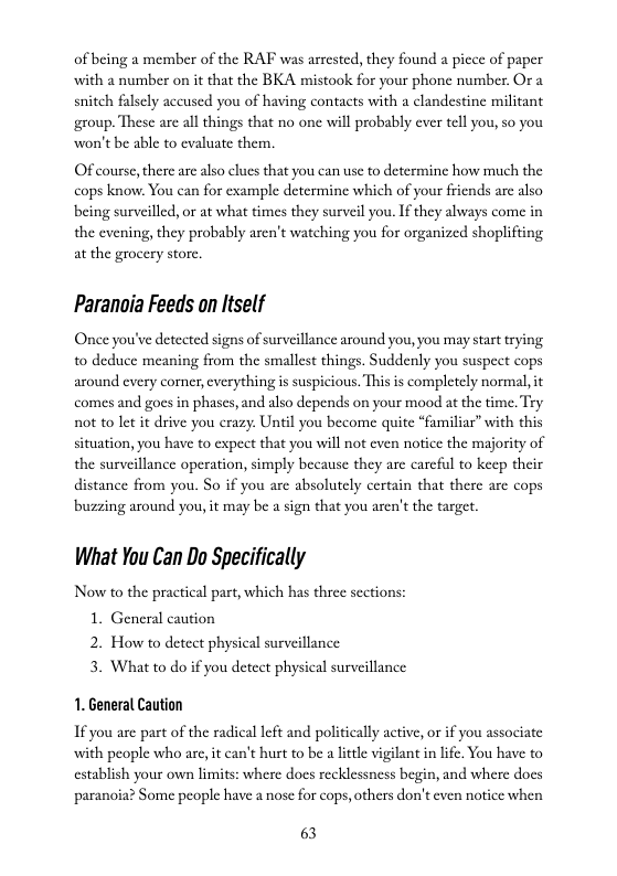 of being a member of the RAF was arrested, they with a number on it that the BKA mistook for your phone number. Or a snitch falsely accused you of having contacts with a clandestine militant group. These are all things that no onc will probably ever tell you, so you ‘won’t be able to evaluate them.  found a picce of paper  Of course, there are also clues that you can use to determine how much the cops know, You can for example determine which of your friends are also being surveilled, or at what times they surveil you. If they always come in the evening, they probably aren’t watching you for organized shoplifting at the grocery store.  Paranoia Feeds on ltself  Once you’ve detected signs of surveillance around you, you may start trying to deduce meaning from the smallest things. Suddenly you suspect cops around every corner, everything s suspicious. This is completely normal, it comes and goes in phases, and also depends on your mood at the time. Try not to let it drive you crazy. Until you become quite “familiar” with this situation, you have to cxpect that you will not even notice the majority of the surveillance operation, simply because they are carcful to keep their distance from you. So if you arc absolutely certain that there arc cops ‘buzzing around you, it may be a sign that you aren’t the target.  What You Can Do Specifically  Now to the practical part, which has three sections: 1. General caution 2. How to detect physical surveillance 3. What to do if you detect physical surveillance  1. General Caution  If you are part of the radical left and politically active, or if you associate with people who are, it can’t hurt to be a little vigilant in lfe. You have to establish your own limits: where does recklessness begin, and where does paranoia? Some people have a nose for cops, others don’t even notice when  63 